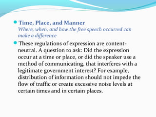 Time, Place, and Manner
Where, when, and how the free speech occurred can
make a difference
These regulations of expression are content-
neutral. A question to ask: Did the expression
occur at a time or place, or did the speaker use a
method of communicating, that interferes with a
legitimate government interest? For example,
distribution of information should not impede the
flow of traffic or create excessive noise levels at
certain times and in certain places.
 