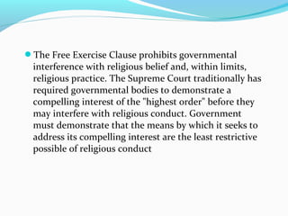 The Free Exercise Clause prohibits governmental
interference with religious belief and, within limits,
religious practice. The Supreme Court traditionally has
required governmental bodies to demonstrate a
compelling interest of the "highest order" before they
may interfere with religious conduct. Government
must demonstrate that the means by which it seeks to
address its compelling interest are the least restrictive
possible of religious conduct
 