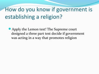 How do you know if government is
establishing a religion?
Apply the Lemon test! The Supreme court
designed a three part test decide if government
was acting in a way that promotes religion
 