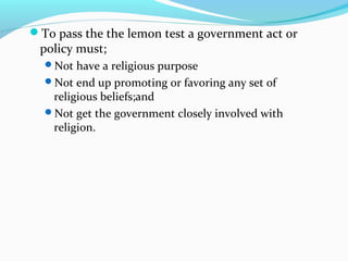 To pass the the lemon test a government act or
policy must;
Not have a religious purpose
Not end up promoting or favoring any set of
religious beliefs;and
Not get the government closely involved with
religion.
 