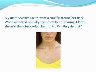My math teacher use to wear a crucifix around her neck.
When we asked her why she hasn’t been wearing it lately,
she said the school asked her not to. Can they do that?
 