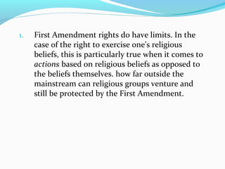 1. First Amendment rights do have limits. In the
case of the right to exercise one's religious
beliefs, this is particularly true when it comes to
actions based on religious beliefs as opposed to
the beliefs themselves. how far outside the
mainstream can religious groups venture and
still be protected by the First Amendment.
 