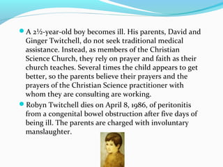 A 2½-year-old boy becomes ill. His parents, David and
Ginger Twitchell, do not seek traditional medical
assistance. Instead, as members of the Christian
Science Church, they rely on prayer and faith as their
church teaches. Several times the child appears to get
better, so the parents believe their prayers and the
prayers of the Christian Science practitioner with
whom they are consulting are working.
Robyn Twitchell dies on April 8, 1986, of peritonitis
from a congenital bowel obstruction after five days of
being ill. The parents are charged with involuntary
manslaughter.
 