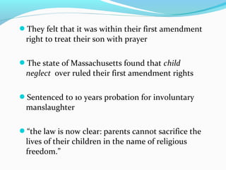 They felt that it was within their first amendment
right to treat their son with prayer
The state of Massachusetts found that child
neglect over ruled their first amendment rights
Sentenced to 10 years probation for involuntary
manslaughter
“the law is now clear: parents cannot sacrifice the
lives of their children in the name of religious
freedom.”
 
