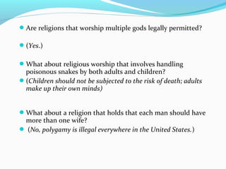 Are religions that worship multiple gods legally permitted?
(Yes.)
What about religious worship that involves handling
poisonous snakes by both adults and children?
(Children should not be subjected to the risk of death; adults
make up their own minds)
What about a religion that holds that each man should have
more than one wife?
 (No, polygamy is illegal everywhere in the United States.)
 