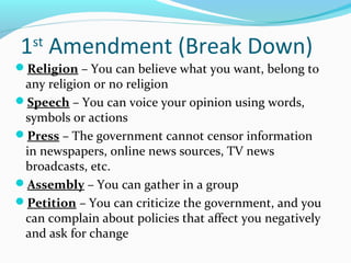 1st
Amendment (Break Down)
Religion – You can believe what you want, belong to
any religion or no religion
Speech – You can voice your opinion using words,
symbols or actions
Press – The government cannot censor information
in newspapers, online news sources, TV news
broadcasts, etc.
Assembly – You can gather in a group
Petition – You can criticize the government, and you
can complain about policies that affect you negatively
and ask for change
 
