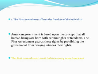  1. The First Amendment affirms the freedom of the individual.
American government is based upon the concept that all
human beings are born with certain rights or freedoms. The
First Amendment guards these rights by prohibiting the
government from denying citizens their rights.
The first amendment must balance every ones freedoms
 