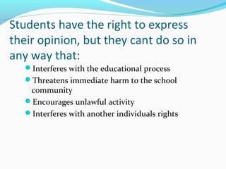 Students have the right to express
their opinion, but they cant do so in
any way that:
Interferes with the educational process
Threatens immediate harm to the school
community
Encourages unlawful activity
Interferes with another individuals rights
 
