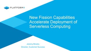 New Fission Capabilities
Accelerate Deployment of
Serverless Computing
Jeremy Brooks
Director, Customer Success
 