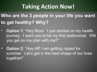Taking Action Now!
Who are the 3 people in your life you want
to get healthy? Why?
•   Option 1: “Hey Mom. I just started on my health
    journey. I want you to be my first testimonial. Will
    you get on my plan with me?”
•   Option 2: “Hey bff! I am getting ripped for
    summer. Let’s get in the best shape of our lives
    together!”
 