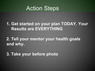 Action Steps

1. Get started on your plan TODAY. Your
   Results are EVERYTHING

2. Tell your mentor your health goals
and why.

3. Take your before photo
 