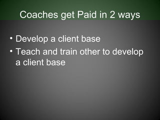 Coaches get Paid in 2 ways

• Develop a client base
• Teach and train other to develop
  a client base
 