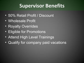 Supervisor Benefits
•   50% Retail Profit / Discount
•   Wholesale Profit
•   Royalty Overrides
•   Eligible for Promotions
•   Attend High Level Trainings
•   Qualify for company paid vacations
 