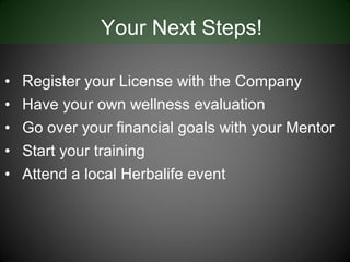 Your Next Steps!

•   Register your License with the Company
•   Have your own wellness evaluation
•   Go over your financial goals with your Mentor
•   Start your training
•   Attend a local Herbalife event
 