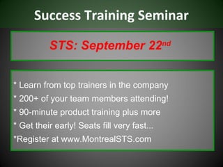 Success Training Seminar

          STS: September 22nd


* Learn from top trainers in the company
* 200+ of your team members attending!
* 90-minute product training plus more
* Get their early! Seats fill very fast...
*Register at www.MontrealSTS.com
 