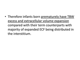 • Therefore infants born prematurely have TBW
excess and extracellular volume expansion
compared with their term counterparts with
majority of expanded ECF being distributed in
the interstitium.
 