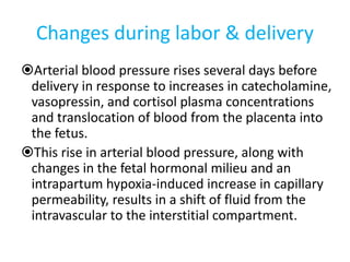 Changes during labor & delivery
Arterial blood pressure rises several days before
delivery in response to increases in catecholamine,
vasopressin, and cortisol plasma concentrations
and translocation of blood from the placenta into
the fetus.
This rise in arterial blood pressure, along with
changes in the fetal hormonal milieu and an
intrapartum hypoxia-induced increase in capillary
permeability, results in a shift of fluid from the
intravascular to the interstitial compartment.
 