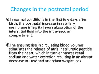 Changes in the postnatal period
In normal conditions in the first few days after
birth, the postnatal increase in capillary
membrane integrity favors absorption of the
interstitial fluid into the intravascular
compartment.
The ensuing rise in circulating blood volume
stimulates the release of atrial natriuretic peptide
from the heart, which in turn enhances renal
sodium and water excretion resulting in an abrupt
decrease in TBW and attendant weight loss.
 
