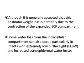 Although it is generally accepted that this
postnatal weight loss is primarily due to the
contraction of the expanded ECF compartment
some water loss from the intracellular
compartment can also occur, particularly in
infants with extremely low birthweight (ELBW)
and increased transepidermal water losses
 