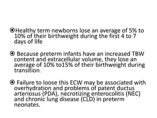 Healthy term newborns lose an average of 5% to
10% of their birthweight during the first 4 to 7
days of life
 Because preterm infants have an increased TBW
content and extracellular volume, they lose an
average of 10% to15% of their birthweight during
transition.
 Failure to loose this ECW may be associated with
overhydration and problems of patent ductus
arteriosus (PDA), necrotizing enterocolitis (NEC)
and chronic lung disease (CLD) in preterm
neonates.
 