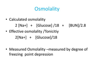 Osmolality
• Calculated osmolality
2 [Na+] + [Glucose] /18 + [BUN]/2.8
• Effective osmolality /Tonicitiy
2[Na+] + [Glucose]/18
• Measured Osmolality –measured by degree of
freezing point depression
 