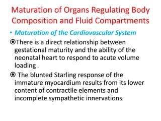 Maturation of Organs Regulating Body
Composition and Fluid Compartments
• Maturation of the Cardiovascular System
There is a direct relationship between
gestational maturity and the ability of the
neonatal heart to respond to acute volume
loading .
 The blunted Starling response of the
immature myocardium results from its lower
content of contractile elements and
incomplete sympathetic innervations.
 