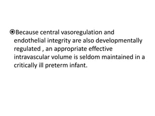 Because central vasoregulation and
endothelial integrity are also developmentally
regulated , an appropriate effective
intravascular volume is seldom maintained in a
critically ill preterm infant.
 