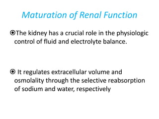 Maturation of Renal Function
The kidney has a crucial role in the physiologic
control of fluid and electrolyte balance.
 It regulates extracellular volume and
osmolality through the selective reabsorption
of sodium and water, respectively
 