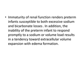 • Immaturity of renal function renders preterm
infants susceptible to both excessive sodium
and bicarbonate losses. In addition, the
inability of the preterm infant to respond
promptly to a sodium or volume load results
in a tendency toward extracellular volume
expansion with edema formation.
 