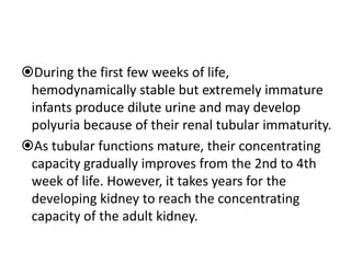 During the first few weeks of life,
hemodynamically stable but extremely immature
infants produce dilute urine and may develop
polyuria because of their renal tubular immaturity.
As tubular functions mature, their concentrating
capacity gradually improves from the 2nd to 4th
week of life. However, it takes years for the
developing kidney to reach the concentrating
capacity of the adult kidney.
 