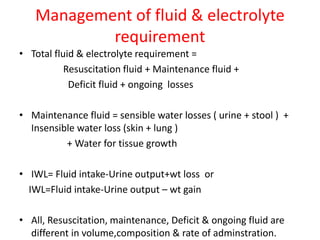 Management of fluid & electrolyte
requirement
• Total fluid & electrolyte requirement =
Resuscitation fluid + Maintenance fluid +
Deficit fluid + ongoing losses
• Maintenance fluid = sensible water losses ( urine + stool ) +
Insensible water loss (skin + lung )
+ Water for tissue growth
• IWL= Fluid intake-Urine output+wt loss or
IWL=Fluid intake-Urine output – wt gain
• All, Resuscitation, maintenance, Deficit & ongoing fluid are
different in volume,composition & rate of adminstration.
 