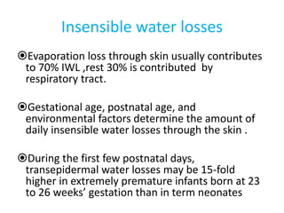 Insensible water losses
Evaporation loss through skin usually contributes
to 70% IWL ,rest 30% is contributed by
respiratory tract.
Gestational age, postnatal age, and
environmental factors determine the amount of
daily insensible water losses through the skin .
During the first few postnatal days,
transepidermal water losses may be 15-fold
higher in extremely premature infants born at 23
to 26 weeks’ gestation than in term neonates
 