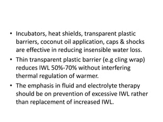 • Incubators, heat shields, transparent plastic
barriers, coconut oil application, caps & shocks
are effective in reducing insensible water loss.
• Thin transparent plastic barrier (e.g cling wrap)
reduces IWL 50%-70% without interfering
thermal regulation of warmer.
• The emphasis in fluid and electrolyte therapy
should be on prevention of excessive IWL rather
than replacement of increased IWL.
 