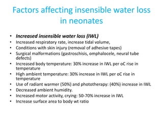 Factors affecting insensible water loss
in neonates
• Increased insensible water loss (IWL)
• Increased respiratory rate, increase tidal volume,
• Conditions with skin injury (removal of adhesive tapes)
• Surgical malformations (gastroschisis, omphalocele, neural tube
defects)
• Increased body temperature: 30% increase in IWL per oC rise in
temperature
• High ambient temperature: 30% increase in IWL per oC rise in
temperature
• Use of radiant warmer (50%) and phototherapy: (40%) increase in IWL
• Decreased ambient humidity.
• Increased motor activity, crying: 50-70% increase in IWL
• Increase surface area to body wt ratio
 