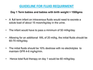 GUIDELINE FOR FLUID REQUIRMENT
Day 1 Term babies and babies with birth weight > 1500gms
• A full term infant on intravenous fluids would need to excrete a
solute load of about 15 mosm/kg/day in the urine.
• The infant would have to pass a minimum of 50 ml/kg/day.
• Allowing for an additional IWL of 20 ml/kg, the initial fluids should be
60-70 ml/kg/day.
• The initial fluids should be 10% dextrose with no electrolytes to
maintain GFR 4-6 mg/kg/min.
• Hence total fluid therapy on day 1 would be 60 ml/kg/day.
 