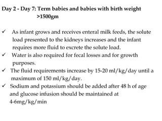 Day 2 - Day 7: Term babies and babies with birth weight
>1500gm
 As infant grows and receives enteral milk feeds, the solute
load presented to the kidneys increases and the infant
requires more fluid to excrete the solute load.
 Water is also required for fecal losses and for growth
purposes.
 The fluid requirements increase by 15-20 ml/kg/day until a
maximum of 150 ml/kg/day.
 Sodium and potassium should be added after 48 h of age
and glucose infusion should be maintained at
4-6mg/kg/min
 