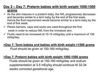 Day 2 – Day 7: Preterm babies with birth weight 1000-1500
grams
 As the skin matures in a preterm baby, the IWL progressively decreases
and becomes similar to a term baby by the end of the first week.
Hence,the fluid requirement would become similar to a term baby by the
end of first week.
 Plastic barriers, caps and socks are used throughout the first
week in order to reduce IWL from the immature skin.
 Fluids need to be increased at 10-15 ml/kg/day until a maximum of 150
ml/kg/day.
>Day 7: Term babies and babies with birth weight >1500 grams
Fluid should be given at 150-160 ml/kg/day.
>Day 7: Preterm babies with birth weight 1000-1500 grams
Fluids should be given at 150-160 ml/kg/day and sodium
supplementation at 3-5 mEq/kg should continue till 32-34
weeks corrected gestational age.
 