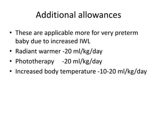 Additional allowances
• These are applicable more for very preterm
baby due to increased IWL
• Radiant warmer -20 ml/kg/day
• Phototherapy -20 ml/kg/day
• Increased body temperature -10-20 ml/kg/day
 