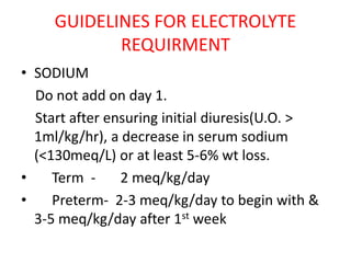 GUIDELINES FOR ELECTROLYTE
REQUIRMENT
• SODIUM
Do not add on day 1.
Start after ensuring initial diuresis(U.O. >
1ml/kg/hr), a decrease in serum sodium
(<130meq/L) or at least 5-6% wt loss.
• Term - 2 meq/kg/day
• Preterm- 2-3 meq/kg/day to begin with &
3-5 meq/kg/day after 1st week
 