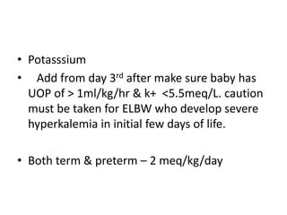• Potasssium
• Add from day 3rd after make sure baby has
UOP of > 1ml/kg/hr & k+ <5.5meq/L. caution
must be taken for ELBW who develop severe
hyperkalemia in initial few days of life.
• Both term & preterm – 2 meq/kg/day
 