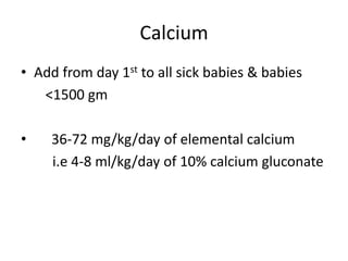 Calcium
• Add from day 1st to all sick babies & babies
<1500 gm
• 36-72 mg/kg/day of elemental calcium
i.e 4-8 ml/kg/day of 10% calcium gluconate
 