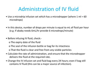 Administration of IV fluid
• Use a microdrip infusion set which has a microdropper (where 1 ml = 60
microdrops)
• In this device, number of drops per minute is equal to mL of fluid per hour
(e.g. If ababy needs 6mL/hr provide 6 microdrops/minute)
• Before infusing IV fluid, check:-
o The expiry date of the fluid
o The seal of the infusion bottle or bag for its intactness
o That the fluid is clear and free from any visible particles
• Calculate the rate of administration, and ensure that the microdropper
delivers the fluid at the required rate.
• Change the IV infusion set and fluid bag every 24 hours; even if bag still
contains IV fluid (this can be a major source of infection).
 