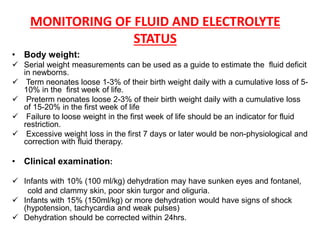 MONITORING OF FLUID AND ELECTROLYTE
STATUS
• Body weight:
 Serial weight measurements can be used as a guide to estimate the fluid deficit
in newborns.
 Term neonates loose 1-3% of their birth weight daily with a cumulative loss of 5-
10% in the first week of life.
 Preterm neonates loose 2-3% of their birth weight daily with a cumulative loss
of 15-20% in the first week of life
 Failure to loose weight in the first week of life should be an indicator for fluid
restriction.
 Excessive weight loss in the first 7 days or later would be non-physiological and
correction with fluid therapy.
• Clinical examination:
 Infants with 10% (100 ml/kg) dehydration may have sunken eyes and fontanel,
cold and clammy skin, poor skin turgor and oliguria.
 Infants with 15% (150ml/kg) or more dehydration would have signs of shock
(hypotension, tachycardia and weak pulses)
 Dehydration should be corrected within 24hrs.
 