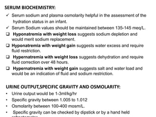 SERUM BIOCHEMISTRY:
 Serum sodium and plasma osmolarity helpful in the assessment of the
hydration status in an infant.
 Serum Sodium values should be maintained between 135-145 meq/L.
 Hyponatremia with weight loss suggests sodium depletion and
would merit sodium replacement.
 Hyponatremia with weight gain suggests water excess and require
fluid restriction.
 Hypernatremia with weight loss suggests dehydration and require
fluid correction over 48 hours.
 Hypernatremia with weight gain suggests salt and water load and
would be an indication of fluid and sodium restriction.
URINE OUTPUT,SPECIFIC GRAVITY AND OSMOLARITY:
• Urine output would be 1-3ml/kg/hr
• Specific gravity between 1.005 to 1.012
• Osmolarity between 100-400 mosm/L.
• Specific gravity can be checked by dipstick or by a hand held
 