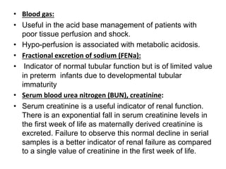 • Blood gas:
• Useful in the acid base management of patients with
poor tissue perfusion and shock.
• Hypo-perfusion is associated with metabolic acidosis.
• Fractional excretion of sodium (FENa):
• Indicator of normal tubular function but is of limited value
in preterm infants due to developmental tubular
immaturity
• Serum blood urea nitrogen (BUN), creatinine:
• Serum creatinine is a useful indicator of renal function.
There is an exponential fall in serum creatinine levels in
the first week of life as maternally derived creatinine is
excreted. Failure to observe this normal decline in serial
samples is a better indicator of renal failure as compared
to a single value of creatinine in the first week of life.
 