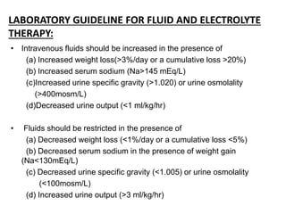 LABORATORY GUIDELINE FOR FLUID AND ELECTROLYTE
THERAPY:
• Intravenous fluids should be increased in the presence of
(a) Increased weight loss(>3%/day or a cumulative loss >20%)
(b) Increased serum sodium (Na>145 mEq/L)
(c)Increased urine specific gravity (>1.020) or urine osmolality
(>400mosm/L)
(d)Decreased urine output (<1 ml/kg/hr)
• Fluids should be restricted in the presence of
(a) Decreased weight loss (<1%/day or a cumulative loss <5%)
(b) Decreased serum sodium in the presence of weight gain
(Na<130mEq/L)
(c) Decreased urine specific gravity (<1.005) or urine osmolality
(<100mosm/L)
(d) Increased urine output (>3 ml/kg/hr)
 