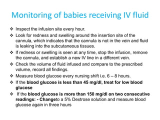 Monitoring of babies receiving IV fluid
 Inspect the infusion site every hour.
 Look for redness and swelling around the insertion site of the
cannula, which indicates that the cannula is not in the vein and fluid
is leaking into the subcutaneous tissues.
 If redness or swelling is seen at any time, stop the infusion, remove
the cannula, and establish a new IV line in a different vein.
 Check the volume of fluid infused and compare to the prescribed
volume, record all findings.
 Measure blood glucose every nursing shift i.e. 6 – 8 hours.
 If the blood glucose is less than 45 mg/dl, treat for low blood
glucose
 If the blood glucose is more than 150 mg/dl on two consecutive
readings: - Changeto a 5% Dextrose solution and measure blood
glucose again in three hours
 