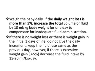 Weigh the baby daily. If the daily weight loss is
more than 5%, increase the total volume of fluid
by 10 ml/kg body weight for one day to
compensate for inadequate fluid administration.
If there is no weight loss or there is weight gain in
the initial 3 days of life, do not give the daily
increment, keep the fluid rate same as the
previous day ,however, if there is excessive
weight gain (3-5%) decrease the fluid intake by
15-20 ml/kg/day.
 