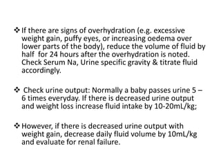 If there are signs of overhydration (e.g. excessive
weight gain, puffy eyes, or increasing oedema over
lower parts of the body), reduce the volume of fluid by
half for 24 hours after the overhydration is noted.
Check Serum Na, Urine specific gravity & titrate fluid
accordingly.
 Check urine output: Normally a baby passes urine 5 –
6 times everyday. If there is decreased urine output
and weight loss increase fluid intake by 10-20mL/kg;
However, if there is decreased urine output with
weight gain, decrease daily fluid volume by 10mL/kg
and evaluate for renal failure.
 