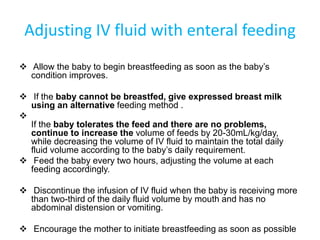 Adjusting IV fluid with enteral feeding
 Allow the baby to begin breastfeeding as soon as the baby’s
condition improves.
 If the baby cannot be breastfed, give expressed breast milk
using an alternative feeding method .

If the baby tolerates the feed and there are no problems,
continue to increase the volume of feeds by 20-30mL/kg/day,
while decreasing the volume of IV fluid to maintain the total daily
fluid volume according to the baby’s daily requirement.
 Feed the baby every two hours, adjusting the volume at each
feeding accordingly.
 Discontinue the infusion of IV fluid when the baby is receiving more
than two-third of the daily fluid volume by mouth and has no
abdominal distension or vomiting.
 Encourage the mother to initiate breastfeeding as soon as possible
 